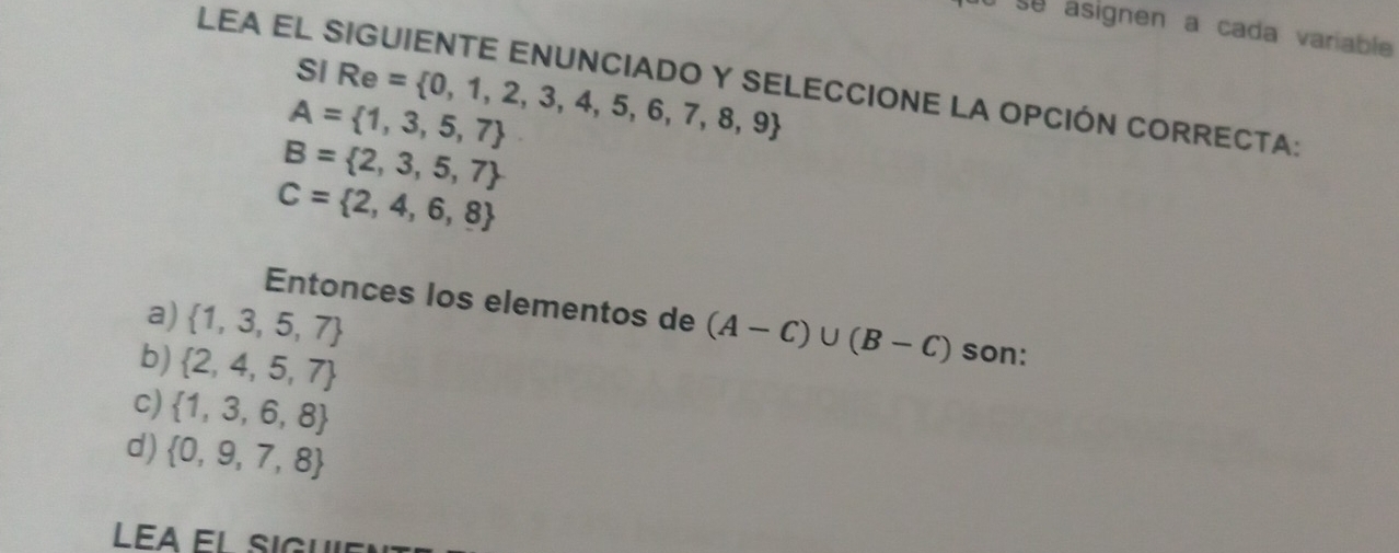 a se asignen a cada variable 
SI Re= 0,1,2,3,4,5,6,7,8,9
LEA EL SIGUIENTE ENUNCIADO Y SELECCIONE LA OPCIÓN CORRECTA:
A= 1,3,5,7
B= 2,3,5,7
C= 2,4,6,8
a)  1,3,5,7
Entonces los elementos de (A-C)∪ (B-C) son:
b)  2,4,5,7
c)  1,3,6,8
d)  0,9,7,8
Lea el sigu'