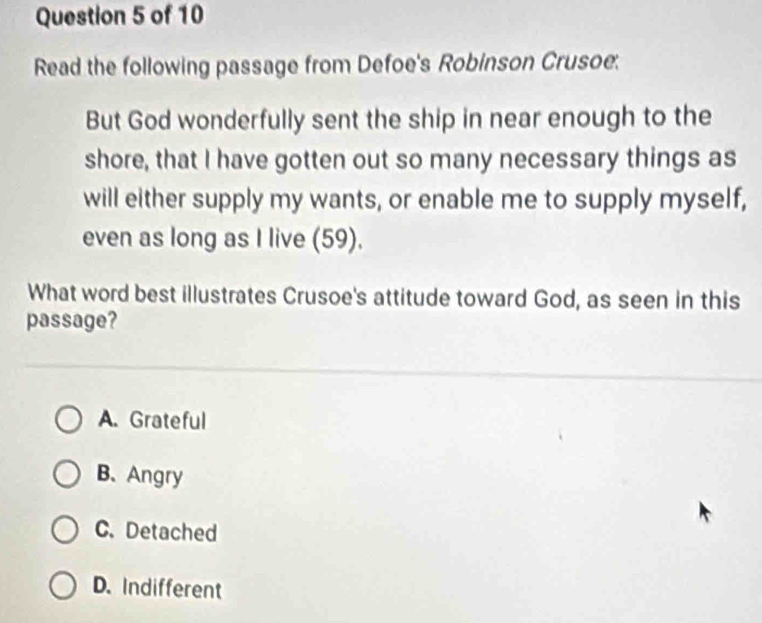 Read the following passage from Defoe's Robinson Crusoe.
But God wonderfully sent the ship in near enough to the
shore, that I have gotten out so many necessary things as
will either supply my wants, or enable me to supply myself,
even as long as I live (59).
What word best illustrates Crusoe's attitude toward God, as seen in this
passage?
A. Grateful
B、Angry
C. Detached
D. Indifferent