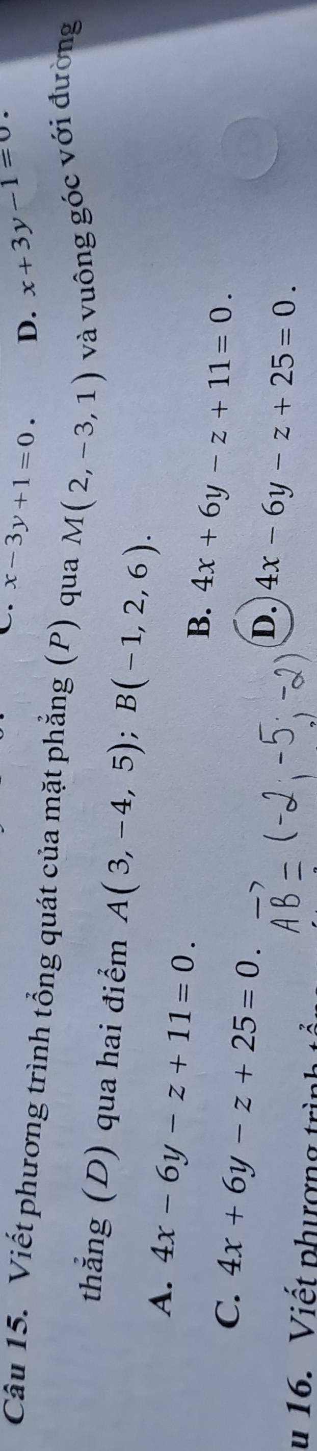 x-3y+1=0. D. x+3y-1=0
Câu 15. Viết phương trình tổng quát của mặt phẳng (P) qua M(2,-3,1) và vuông góc với đường
thắng (D) qua hai điểm A(3,-4,5); B(-1,2,6).
A. 4x-6y-z+11=0.
B. 4x+6y-z+11=0.
C. 4x+6y-z+25=0.
D. 4x-6y-z+25=0. 
u 16. Viết phượng trình