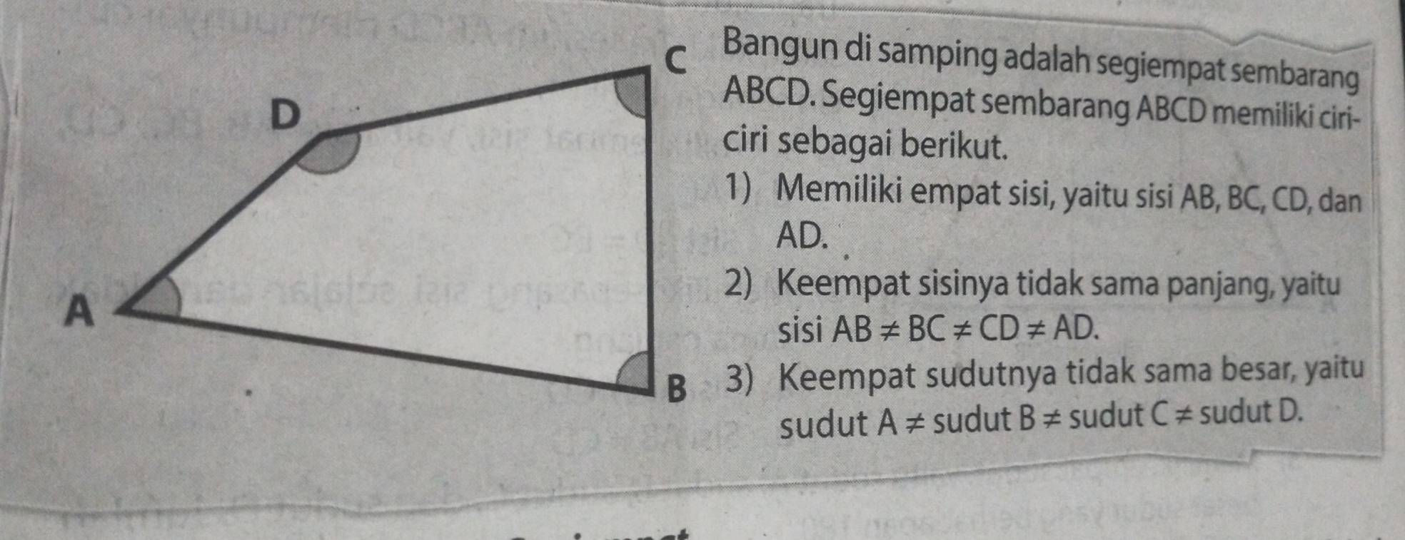 Bangun di samping adalah segiempat sembarang
ABCD. Segiempat sembarang ABCD memiliki ciri- 
ciri sebagai berikut. 
1) Memiliki empat sisi, yaitu sisi AB, BC, CD, dan
AD. 
2) Keempat sisinya tidak sama panjang, yaitu 
sisi AB!= BC!= CD!= AD. 
3) Keempat sudutnya tidak sama besar, yaitu 
sudut A!= sudut B!= sudut C!= sudu tD