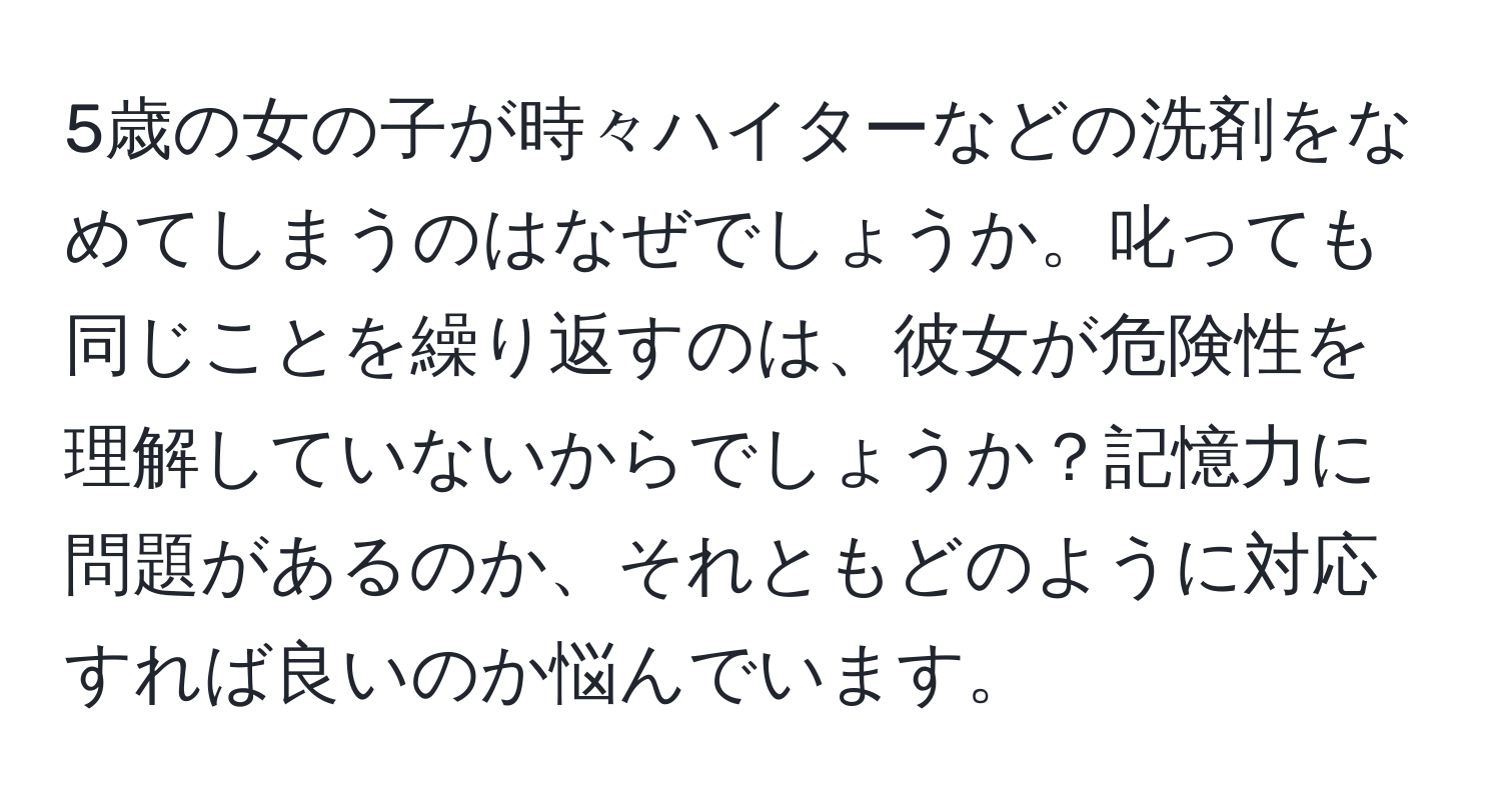 5歳の女の子が時々ハイターなどの洗剤をなめてしまうのはなぜでしょうか。叱っても同じことを繰り返すのは、彼女が危険性を理解していないからでしょうか？記憶力に問題があるのか、それともどのように対応すれば良いのか悩んでいます。