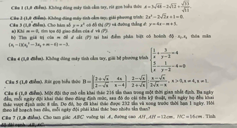 Cầu 1 (1,0 điểm). Không dùng máy tính cầm tay, rút gọn biểu thức A=3sqrt(48)-2sqrt(12)+ sqrt(33)/sqrt(11) .
Cầu 2 (1,0 điểm). Không dùng máy tính cầm tay, giải phương trình: 2x^2-2sqrt(2)x+1=0.
Câu 3(1,0 Tể m ). Cho hàm số y=x^2 có đồ thị (P) và đường thẳng d: y=4x-m+5.
a) Khi m=0 , tìm tọa độ giao điểm của ở và (P).
b) Tìm giá trị của m đề đ cắt (P) tại hai điểm phân biệt có hoành dphi · x_1,x_2 thỏa mãn
(x_1-1)(x_2^(2-3x_2)+m-6)=-3.
Câu 4 (1,0 điểm). Không dùng máy tính cầm tay, giải hệ phưởng trình beginarrayl  1/x + 3/y-2 =4  5/x - 1/y-2 -4=0endarray.
Câu 5 (1,0 điểm). Rút gọn biểu thức B=[( (2+sqrt(x))/2-sqrt(x) - 4x/x-4 )- (2-sqrt(x))/2+sqrt(x) ]: (x-sqrt(x))/2sqrt(x)-x ,x>0,x!= 4,x!= 1.
Cầu 6 (1,0 điểm). Một đội thợ mỏ cần khai thác 216 tấn than trong một thời gian nhất định. Ba ngày
đầu, mỗi ngày đội khai thác theo đúng định mức, sau đó do cải tiến kỹ thuật, mỗi ngày họ đều khai
thác vượt định mức 8 tần. Do đó, họ đã khai thác được 232 tấn và xong trước thời hạn 1 ngày. Hỏi
theo kể hoạch ban đầu, mỗi ngày đội phải khai thác bao nhiêu tấn than?
Câu 7 (1,0 điểm). Cho tam giác ABC vuông tại A, đường cao AH, AH=12cm,HC=16cm. Tính
độ dài cạnh  AB,AC