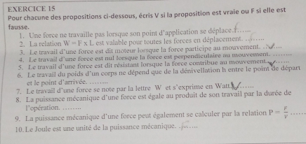 Pour chacune des propositions ci-dessous, écris V si la proposition est vraie ou F si elle est 
fausse. 
1. Une force ne travaille pas lorsque son point d'application se déplace._ 
2. La relation W=F* L est valable pour toutes les forces en déplacement._ 
3. Le travail d'une force est dit moteur lorsque la force participe au mouvement. 
4. Le travail d'une force est nul lorsque la force est perpendiculaire au mouvement._ 
5. Le travail d'une force est dit résistant lorsque la force contribue au mouvement._ 
6. Le travail du poids d'un corps ne dépend que de la dénivellation h entre le point de départ 
et le point d'arrivée._ 
7. Le travail d’une force se note par la lettre W et s’exprime en Watt._ 
8. La puissance mécanique d'une force est égale au produit de son travail par la durée de 
l'opération. 
9. La puissance mécanique d'une force peut également se calculer par la relation P= F/V  _ 
10. Le Joule est une unité de la puissance mécanique._