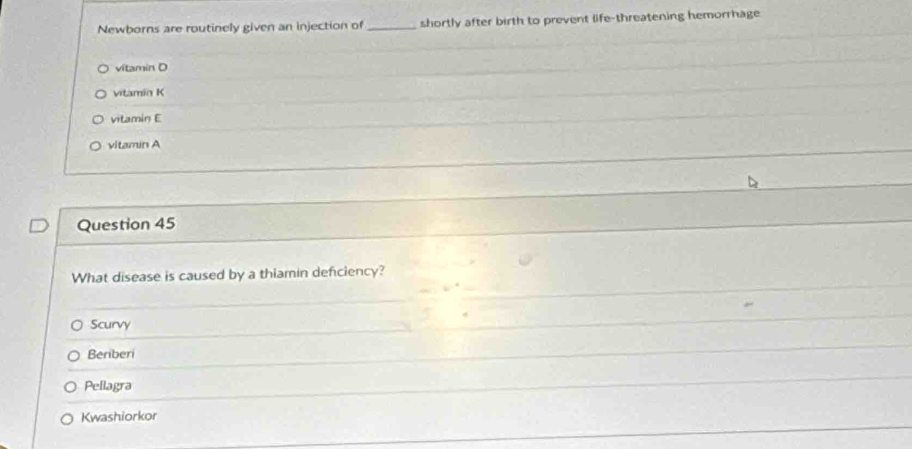 Newborns are routinely given an injection of _shortly after birth to prevent life-threatening hemorrhage
vitamin D
vitamin K
vitamin E
vitamin A
Question 45
What disease is caused by a thiamin deficiency?
Scurvy
Beriberi
Pellagra
Kwashiorkor