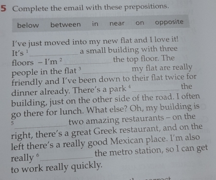 Complete the email with these prepositions. 
below between in near on opposite 
I’ve just moved into my new flat and I love it! 
It's ¹ _a small building with three 
floors -I'm^2 _ the top floor. The 
people in the flat _my flat are really 
friendly and I’ve been down to their flat twice for 
dinner already. There’s a park _the 
building, just on the other side of the road. I often 
go there for lunch. What else? Oh, my building is 
_5 
two amazing restaurants - on the 
right, there’s a great Greek restaurant, and on the 
left there’s a really good Mexican place. I’m also 
really 6_ the metro station, so I can get 
to work really quickly.