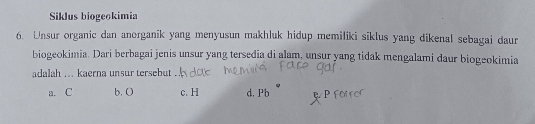 Siklus biogeckimia
6. Unsur organic dan anorganik yang menyusun makhluk hidup memiliki siklus yang dikenal sebagai daur
biogeokimia. Dari berbagai jenis unsur yang tersedia di alam, unsur yang tidak mengalami daur biogeokimia
adalah … kaerna unsur tersebut
a. C b. O c. H d. Pb