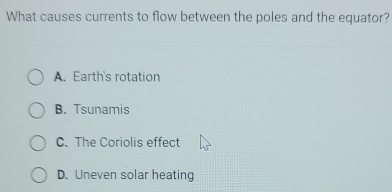 What causes currents to flow between the poles and the equator?
A. Earth's rotation
B. Tsunamis
C. The Coriolis effect
D. Uneven solar heating