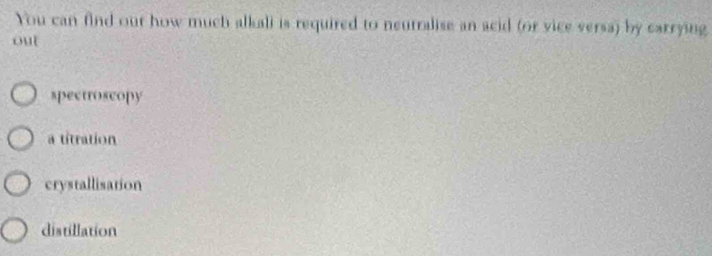 You can find out how much alkali is required to neutralise an acid (or vice versa) by carrying
out
spectroscopy
a titration
crystallisation
distillation