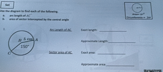 Set
Use the diagram to find each of the following.
Mes=π r^3
a. arc length of AC Crcumference =2π r
b. area of sector intercepted by the central angle
1. Exact length:_
Arc Length of AC
Approximate Length:_
Sector area of AC Exact area:_
Approximate area:_