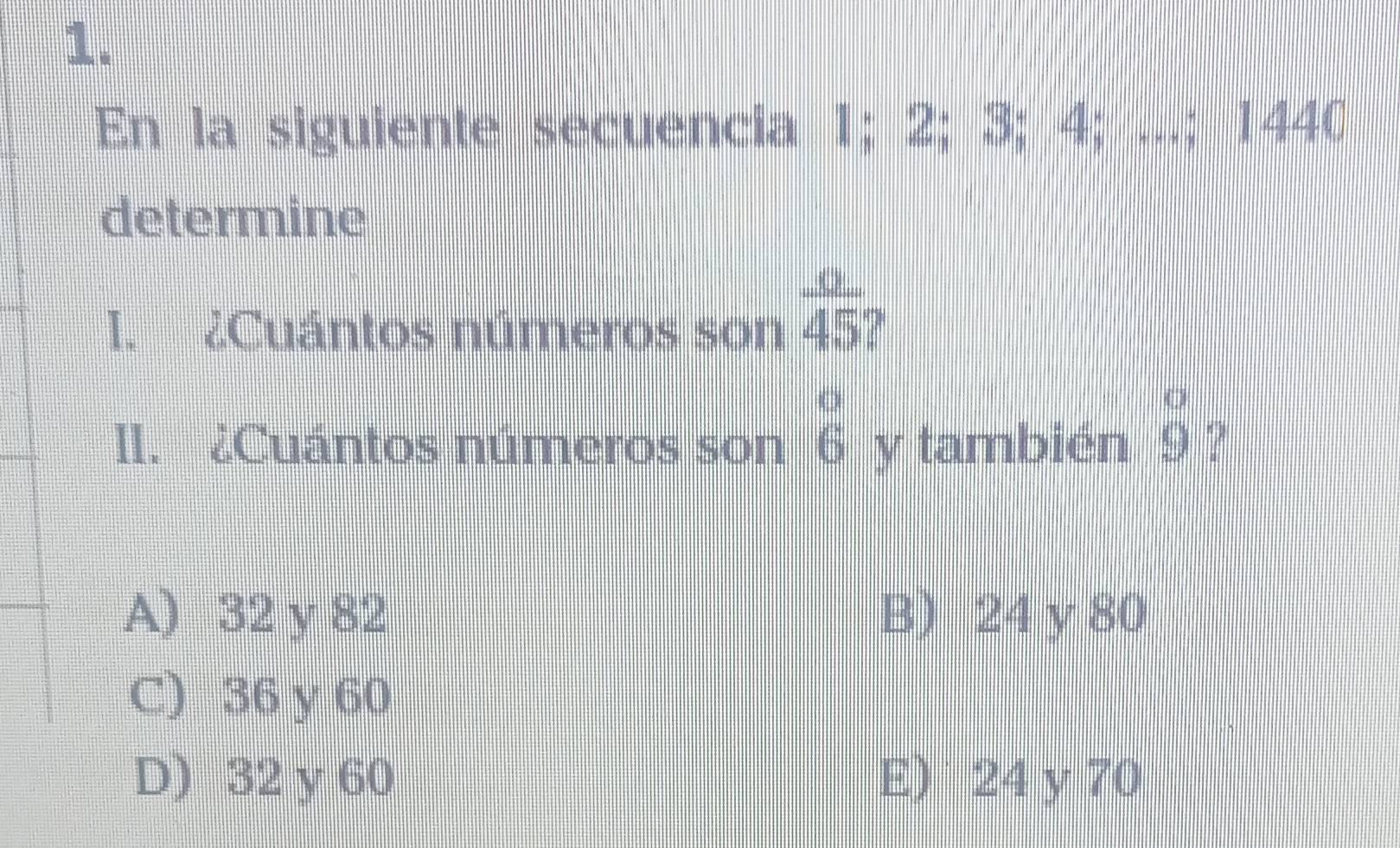 En la siguiente secuencia 1; 2; 3; 4; ...; 1440
determine
I. ¿Cuántos números son  a/45 
1I. ¿Cuántos números son beginarrayr o 6endarray y también beginarrayr o 9endarray 2
A) 32 y 82 B) 24 y 80
C) 36 y 60
D) 32 y 60 E) 24 y 70