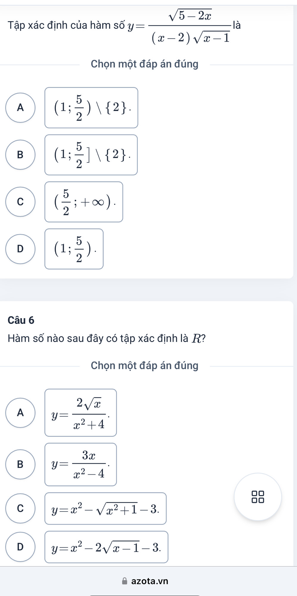 Tập xác định của hàm số y= (sqrt(5-2x))/(x-2)sqrt(x-1)  là
Chọn một đáp án đúng
A (1; 5/2 ) 2.
B (1; 5/2 ]vee  2.
C ( 5/2 ;+∈fty ).
D (1; 5/2 ). 
Câu 6
Hàm số nào sau đây có tập xác định là R?
Chọn một đáp án đúng
A y= 2sqrt(x)/x^2+4 .
B y= 3x/x^2-4 . 
00
C y=x^2-sqrt(x^2+1)-3.
□□
D y=x^2-2sqrt(x-1)-3. 
azota.vn