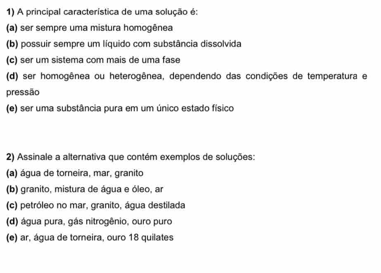 A principal característica de uma solução é:
(a) ser sempre uma mistura homogênea
(b) possuir sempre um líquido com substância dissolvida
(c) ser um sistema com mais de uma fase
(d) ser homogênea ou heterogênea, dependendo das condições de temperatura e
pressão
(e) ser uma substância pura em um único estado físico
2) Assinale a alternativa que contém exemplos de soluções:
(a) água de torneira, mar, granito
(b) granito, mistura de água e óleo, ar
(c) petróleo no mar, granito, água destilada
(d) água pura, gás nitrogênio, ouro puro
(e) ar, água de torneira, ouro 18 quilates