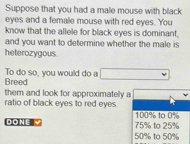 Suppose that you had a male mouse with black
eyes and a female mouse with red eyes. You
know that the allele for black eyes is dominant,
and you want to determine whether the male is
heterozygous.
To do so, you would do a
Breed
them and look for approximately a □ vee
ratio of black eyes to red eyes.
100% to 0%
DONE 75% to 25%
50% to 50%