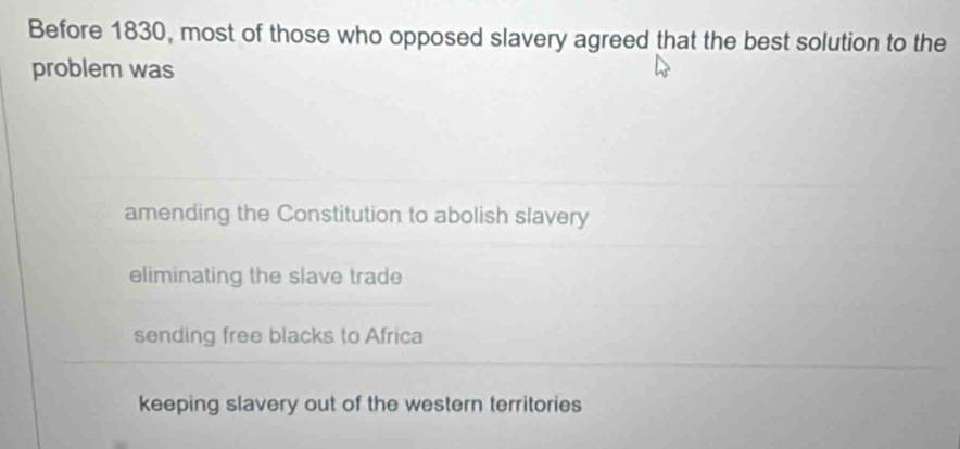 Before 1830, most of those who opposed slavery agreed that the best solution to the
problem was
amending the Constitution to abolish slavery
eliminating the slave trade
sending free blacks to Africa
keeping slavery out of the western territories