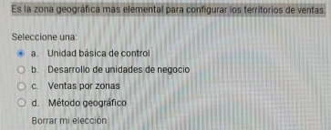 Es la zona geográfica mas elemental para configurar los territorios de ventas.
Seleccione una:
a. Unidad básica de control
b. Desarrollo de unidades de negocio
c. Ventas por zonas
d. Método geográfico
Borrar mi elección