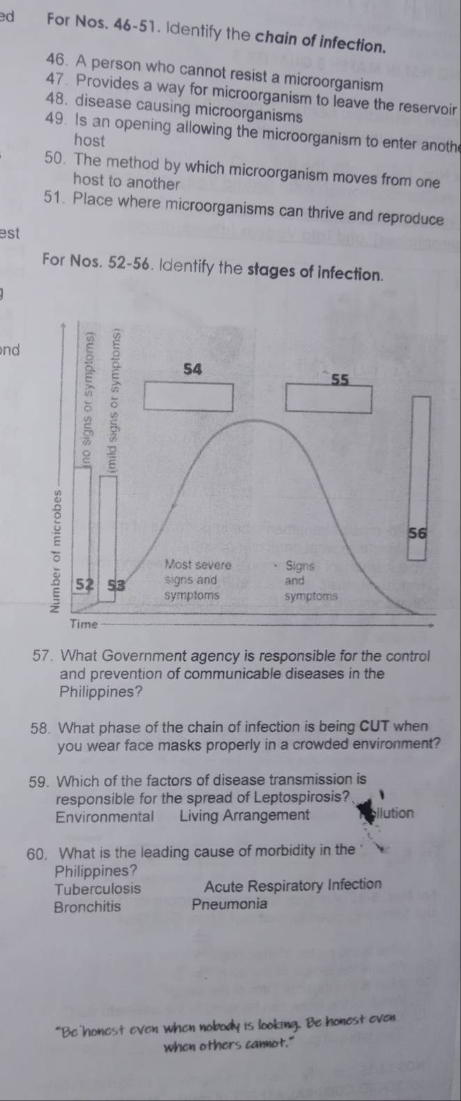 ed For Nos. 46-51. Identify the chain of infection.
46. A person who cannot resist a microorganism
47. Provides a way for microorganism to leave the reservoir
48. disease causing microorganisms
49. Is an opening allowing the microorganism to enter anoth
host
50. The method by which microorganism moves from one
host to another
51. Place where microorganisms can thrive and reproduce
est
For Nos. 52-56. Identify the stages of infection.
nd
57. What Government agency is responsible for the control
and prevention of communicable diseases in the
Philippines?
58. What phase of the chain of infection is being CUT when
you wear face masks properly in a crowded environment?
59. Which of the factors of disease transmission is
responsible for the spread of Leptospirosis?
Environmental Living Arrangement llution
60. What is the leading cause of morbidity in the
Philippines?
Tuberculosis Acute Respiratory Infection
Bronchitis Pneumonia
“Be honest even when nobody is looking. Be honest even
when others cannot."