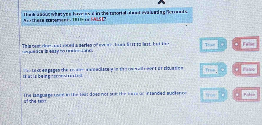 Think about what you have read in the tutorial about evaluating Recounts.
Are these statements TRUE or FALSE?
This text does not retell a series of events from first to last, but the True False
sequence is easy to understand.
The text engages the reader immediately in the overall event or situation True False
that is being reconstructed.
The language used in the text does not suit the form or intended audience True False
of the text.