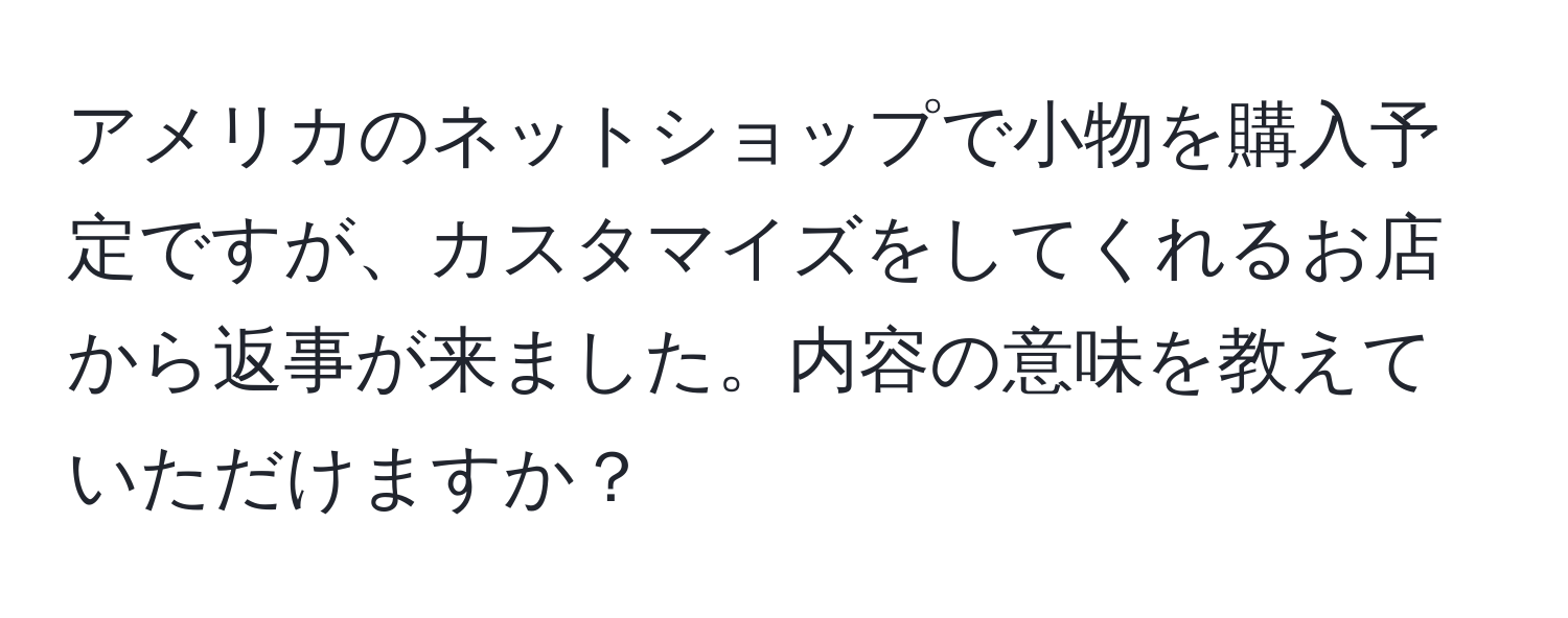 アメリカのネットショップで小物を購入予定ですが、カスタマイズをしてくれるお店から返事が来ました。内容の意味を教えていただけますか？