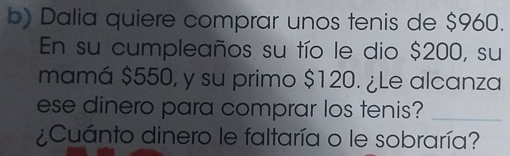 Dalia quiere comprar unos tenis de $960. 
En su cumpleaños su tío le dio $200, su 
mamá $550, y su primo $120. ¿Le alcanza 
ese dinero para comprar los tenis?_ 
¿Cuánto dinero le faltaría o le sobraría?