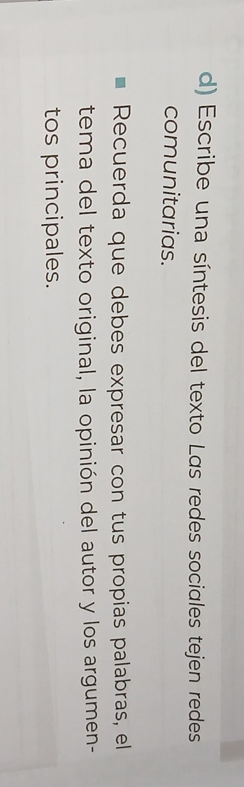 Escribe una síntesis del texto Las redes sociales tejen redes 
comunitarias. 
Recuerda que debes expresar con tus propias palabras, el 
tema del texto original, la opinión del autor y los argumen- 
tos principales.