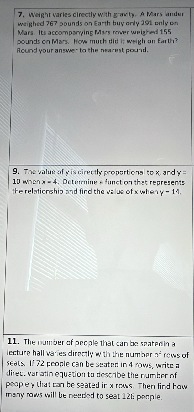 Weight varies directly with gravity. A Mars lander 
weighed 767 pounds on Earth buy only 291 only on 
Mars. Its accompanying Mars rover weighed 155
pounds on Mars. How much did it weigh on Earth? 
Round your answer to the nearest pound. 
9. The value of y is directly proportional to x, and y=
10 when x=4. Determine a function that represents 
the relationship and find the value of x when y=14. 
11. The number of people that can be seatedin a 
lecture hall varies directly with the number of rows of 
seats. If 72 people can be seated in 4 rows, write a 
direct variatin equation to describe the number of 
people y that can be seated in x rows. Then find how 
many rows will be needed to seat 126 people.