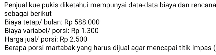 Penjual kue pukis diketahui mempunyai data-data biaya dan rencana 
sebagai berikut 
Biaya tetap/ bulan: Rp 588.000
Biaya variabel/ porsi: Rp 1.300
Harga jual/ porsi: Rp 2.500
Berapa porsi martabak yang harus dijual agar mencapai titik impas (