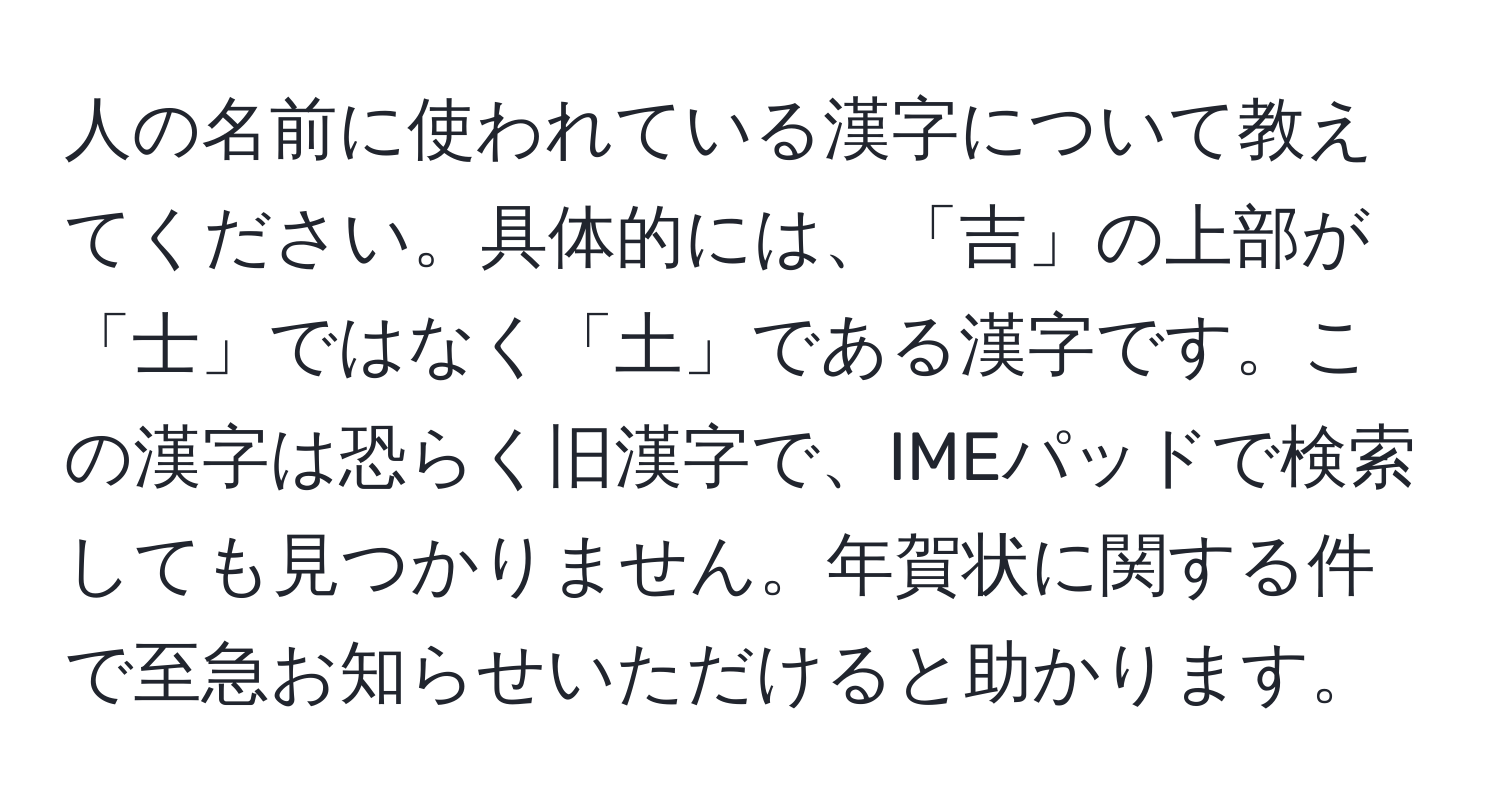 人の名前に使われている漢字について教えてください。具体的には、「吉」の上部が「士」ではなく「土」である漢字です。この漢字は恐らく旧漢字で、IMEパッドで検索しても見つかりません。年賀状に関する件で至急お知らせいただけると助かります。