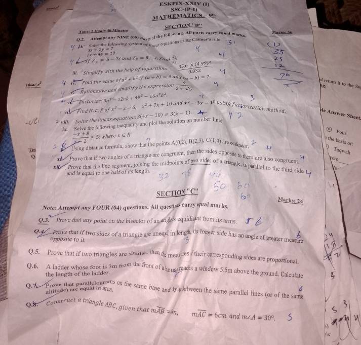 ESKPIX-XXIV (1)
SSC-(P-1)
MATHEMATICS - 9
Time: 2 Hours 40 Minutes SECTION ''B''
Q.2. Attempt any NINE (09) Parts of the following. All parts carry cqual marks Maria: 36
Soive the fallowing system or inear equations using Cramer"a rule
3x+2y=7
2x+4y=10
1fZ_1=5-3i and Z_2=5-6 rind  2/2 
iii. 'Simplify with the help of logarithm. frac 35.6* (4.99)^30.832
16 Find the value o (a^2+b^2)(a+b)=9 and (a-b)=7
retum it to the Su
Rationalize and simplify the expression  4/2+sqrt(5) 
Factorize': 9a^2-12ab+4b^2-16a^2b^2
vi Find H. C. F of x^2-x-6,x^2+7x+10 and x^2-3x-1^0 using factorization method. le Answer Sheet
? vili. Solve the linear equation: 3(4x-10)=3(x-1).
ix. Solve the following inequality and plot the solution on number line:
 Four
 (-x+8)/x-2 ≤ 5; where x∈ R
' the basis of:  Taqwah
Tin 2
Using distance formula, show that the points A(0.2),B(2,3),C(1,4) are collinear.
0 xi Prove that if two angles of a triangle are congruent, then the sides opposite to them are also congruent
vere
xif. . Prove that the line segment, joining the midpoints of two sides of a triangle, is parallel to the third side   _
and is equal to one half of its length.
SECTION''C'
Marks: 24
Note: Attempt any FOUR (04) questions. All question carry qual marks.
Q.3. Prove that any point on the bisector of an angles equidist from its arms.
0.4 Prove that if two sides of a triangle are unequl in lengh, th longer side has an angle of greater measure
opposite to it
Q.5. Prove that if two triangles are simitar. then his measues of their corresponding sides are proportional.
Q.6. A ladder whose foot is 3m from the front of a housereaces a window 5.5m above the ground. Calculate
the length of the ladder.
Q.X Prove that parattetograms on the same base and lyw etween the same parallel lines (or of the same altitude) are equal in area.
B  Construct a triangle ABC, given that moverline AB=m,moverline AC=6cm and m∠ A=30°.
5)
,e