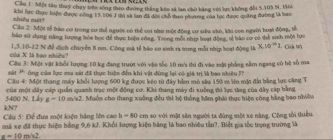 Cầâu 1: Một tàu thuỷ chạy trên sông theo đường thẳng kéo sả lan chở hàng với lực không đổi 5.103 N. Hỏi
khi lực thực hiện được công 15.106 J thì sả lan đã dời chỗ theo phương của lực được quãng đường là bao
nhiêu mét?
Câu 2: Một tế bào cơ trong cơ thể người có thể coi như một động cơ siêu nhỏ, khi con người hoạt động, tế
bảo sử dụng năng lượng hóa học để thực hiện công. Trong mỗi nhịp hoạt động, tế bào cơ có thể sinh một lực
1,5.10-12 N để dịch chuyển 8 nm. Công mà tế bào cơ sinh ra trong mỗi nhịp hoạt động là X.10^(-20)J · Giá trị
của X là bao nhiêu?
Câu 3: Một vật khối lượng 10 kg đang trượt với vận tốc 10 m/s thì đi vào mặt phẳng nằm ngang có hệ số ma
sát * ông của lực ma sát đã thực hiện đến khi vật dừng lại có giá trị là bao nhiêu J?
Câu 4: Một thang máy khối lượng 600 kg được kéo từ đáy hầm mỏ sâu 150 m lên mặt đất bằng lực căng T
của một dây cáp quấn quanh trục một động cơ. Khi thang máy đi xuống thì lực tăng của dây cáp bằng
5400 N. Lấy g=10m/s2.  Muốn cho thang xuống đều thì hệ thống hãm phải thực hiện công bằng bao nhiều
kN?
Câu 5: Để đưa một kiện hàng lên cao h=80cm so với mặt sản người ta dùng một xe nâng. Công tối thiểu
mà xe đã thực hiện bằng 9,6 kJ. Khối lượng kiện hàng là bao nhiêu tấn?. Biết gia tốc trọng trường là
g=10m/s2.