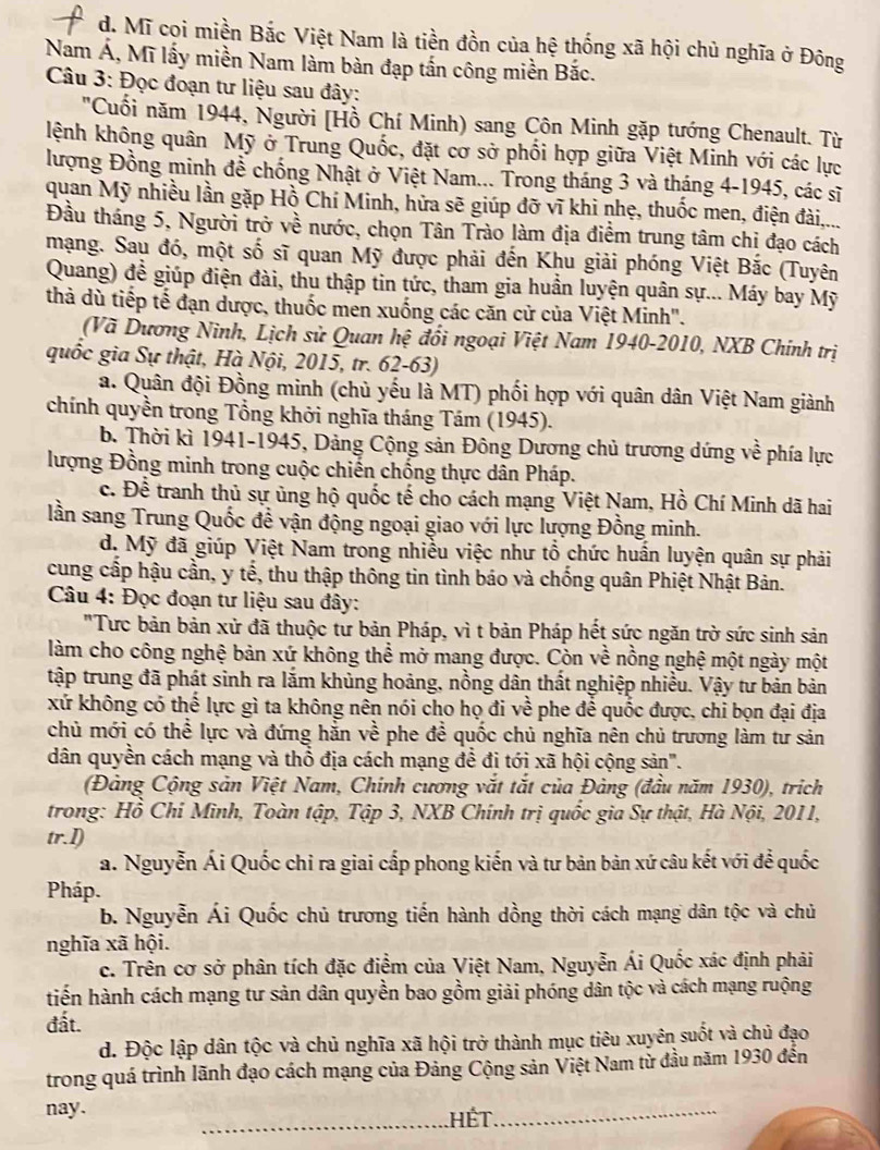 d. Mĩ cọi miền Bắc Việt Nam là tiền đồn của hệ thống xã hội chủ nghĩa ở Đông
Nam Á, Mĩ lấy miền Nam làm bàn đạp tấn công miền Bắc.
Câu 3: Đọc đoạn tư liệu sau đây:
"Cuối năm 1944, Người [Hồ Chí Minh) sang Côn Minh gặp tướng Chenault. Từ
kệnh không quân Mỹ ở Trung Quốc, đặt cơ sở phối hợp giữa Việt Minh với các lực
lượng Đồng minh đề chống Nhật ở Việt Nam... Trong tháng 3 và tháng 4-1945, các sĩ
quan Mỹ nhiều lần gặp Hồ Chí Minh, hửa sẽ giúp đỡ vĩ khi nhẹ, thuốc men, điện đài,....
Đầu tháng 5, Người trở về nước, chọn Tân Trào làm địa điểm trung tâm chị đạo cách
mạng. Sau đó, một số sĩ quan Mỹ được phải đến Khu giải phóng Việt Bắc (Tuyên
Quang) đề giúp điện đài, thu thập tin tức, tham gia huần luyện quân sự... Máy bay Mỹ
thà dù tiếp tế đạn dược, thuốc men xuống các căn cử của Việt Minh".
(Vã Dương Ninh, Lịch sử Quan hệ đổi ngoại Việt Nam 1940-2010, NXB Chính trị
quốc gia Sự thật, Hà Nội, 2015, tr. 62-63)
a. Quân đội Đồng minh (chủ yếu là MT) phối hợp với quân dân Việt Nam giành
chính quyền trong Tổng khởi nghĩa tháng Tám (1945).
b. Thời kì 1941-1945, Dảng Cộng sản Đông Dương chủ trương dứng về phía lực
lượng Đồng minh trong cuộc chiến chống thực dân Pháp.
c. Để tranh thủ sự ủng hộ quốc tế cho cách mạng Việt Nam, Hồ Chí Minh dã hai
lần sang Trung Quốc đề vận động ngoại giao với lực lượng Đồng minh.
d. Mỹ đã giúp Việt Nam trong nhiều việc như tổ chức huấn luyện quân sự phải
cung cấp hậu cần, y tế, thu thập thông tin tình báo và chống quân Phiệt Nhật Bản.
Câu 4: Đọc đoạn tư liệu sau đây:
"Tưc bản bản xử đã thuộc từ bản Pháp, vì t bản Pháp hết sức ngăn trờ sức sinh sản
làm cho công nghệ bản xứ không thể mở mang được. Còn về nồng nghệ một ngày một
tập trung đã phát sinh ra lắm khủng hoảng, nồng dân thất nghiệp nhiều. Vậy tư bản bản
xứ không có thể lực gì ta không nên nói cho họ đi về phe để quốc được, chi bọn đại địa
chủ mới có thể lực và đứng hằn về phe đề quốc chủ nghĩa nên chủ trương làm tư sản
dân quyền cách mạng và thổ địa cách mạng để đị tới xã hội cộng sản".
(Đảng Cộng sản Việt Nam, Chính cương vắt tắt của Đảng (đầu năm 1930), trích
trong: Hồ Chỉ Minh, Toàn tập, Tập 3, NXB Chính trị quốc gia Sự thật, Hà Nội, 2011,
tr.1)
a. Nguyễn Ái Quốc chi ra giai cấp phong kiến và tư bản bản xứ câu kết với để quốc
Pháp.
b. Nguyễn Ái Quốc chủ trương tiến hành dồng thời cách mạng dân tộc và chủ
nghĩa xã hội.
c. Trên cơ sở phân tích đặc điểm của Việt Nam, Nguyễn Ái Quốc xác định phải
tiến hành cách mạng tư sản dân quyền bao gồm giải phóng dân tộc và cách mạng ruộng
đất.
d. Độc lập dân tộc và chủ nghĩa xã hội trở thành mục tiêu xuyên suốt và chủ đạo
trong quá trình lãnh đạo cách mạng của Đảng Cộng sản Việt Nam từ đầu năm 1930 đến
_
nay. Hết_