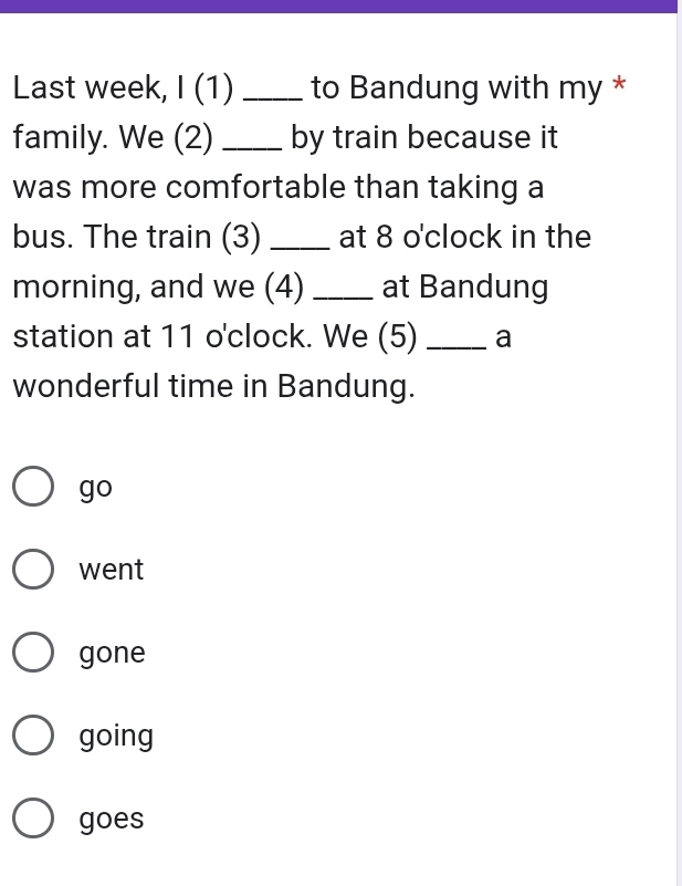 Last week, I (1) _to Bandung with my *
family. We (2) _by train because it
was more comfortable than taking a
bus. The train (3) _at 8 o'clock in the
morning, and we (4) _at Bandung
station at 11 o'clock. We (5) _a
wonderful time in Bandung.
go
went
gone
going
goes