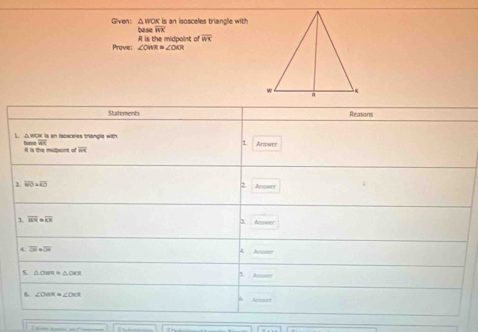 Given: △ WOK is an isosceles triangle with 
base overline WK
R is the midpoint of overline WK
Prove: ∠ OWR≌ ∠ OKR
Statements Reasons 
1. △ WOK K is an isosceles triangle with 
base overline WX 1. Answer
R is the midpoint of overline ln x
2 overline BO≌ overline KO
2 Answer 
3. overline WR≌ overline KR 3. Answer 
4. overline OR≌ overline OR A. Answer 
5 △ OMR≌ △ OKR
5 Ansuer 
6. ∠ OWR≌ ∠ OKR
6 Atswer