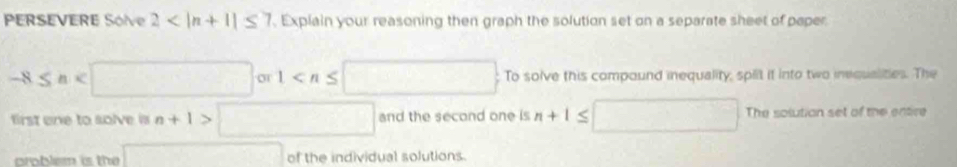 PERSEVERE Sólve 2 . Explain your reasoning then graph the solution set on a separate sheet of paper
-8≤ n To solve this compound inequality, spiit it into two inequalities. The 
first one to solve is n+1>□ and the second one is n+1≤ □ The solution set of the entire 
croblem is the □ of the individual solutions.