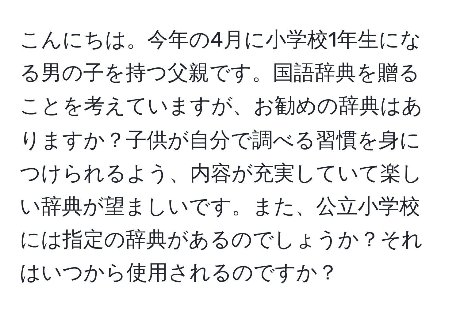 こんにちは。今年の4月に小学校1年生になる男の子を持つ父親です。国語辞典を贈ることを考えていますが、お勧めの辞典はありますか？子供が自分で調べる習慣を身につけられるよう、内容が充実していて楽しい辞典が望ましいです。また、公立小学校には指定の辞典があるのでしょうか？それはいつから使用されるのですか？