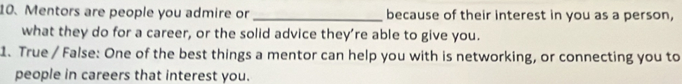 Mentors are people you admire or _because of their interest in you as a person, 
what they do for a career, or the solid advice they’re able to give you. 
1. True / False: One of the best things a mentor can help you with is networking, or connecting you to 
people in careers that interest you.