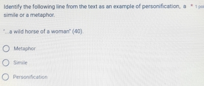 ldentify the following line from the text as an example of personification, a^* 1 pci
simile or a metaphor.
''...a wild horse of a woman" (40).
Metaphor
Simile
Personification