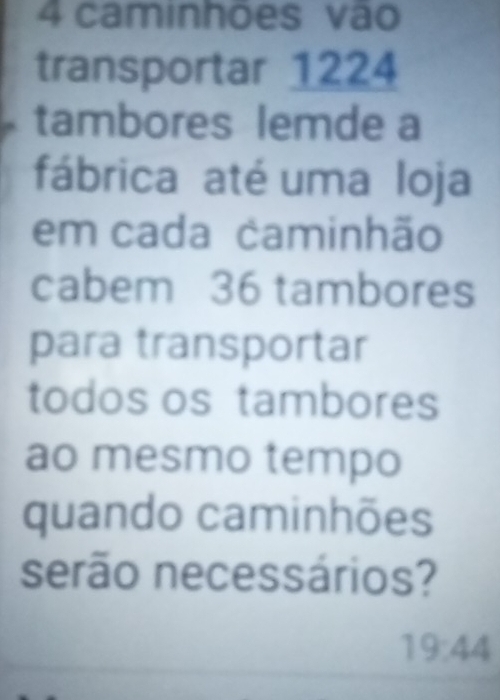 caminhões vão 
transportar 1224
tambores lemde a 
fábrica até uma loja 
em cada caminhão 
cabem 36 tambores 
para transportar 
todos os tambores 
ao mesmo tempo 
quando caminhões 
serão necessários?
19:44