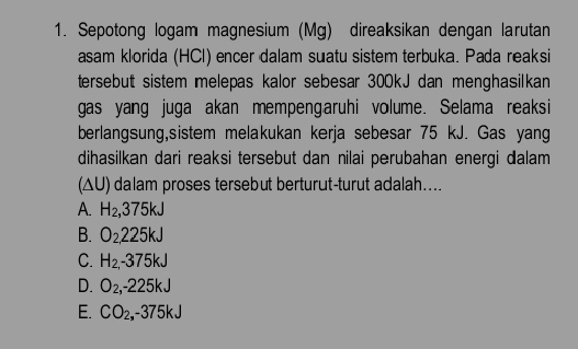 Sepotong logam magnesium (Mg) direaksikan dengan larutan
asam klorida (HCl) encer dalam suatu sistem terbuka. Pada reaksi
tersebut sistem melepas kalor sebesar 300kJ dan menghasilkan
gas yang juga akan mempeng.aruhi volume. Selama reaksi
berlangsung,sistem melakukan kerja sebesar 75 kJ. Gas yang
dihasilkan dari reaksi tersebut dan nilai perubahan energi dalam
(ΔU) dalam proses tersebut berturut-turut adalah....
A. H_2, 375kJ
B. O_2225kJ
C. H_2,-375kJ
D. O_2, -225kJ
E. CO_2, -375kJ