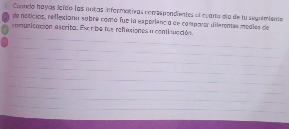 Cuando hayas leído las notas informativas correspondientes al cuarto día de tu seguimiento 
de noticias, reflexiona sobre cómo fue la experiencia de comparar diferentes medios de 
_ 
comunicación escrita. Escribe tus reflexiones a continuación. 
_ 
_ 
_ 
_ 
_ 
_ 
_