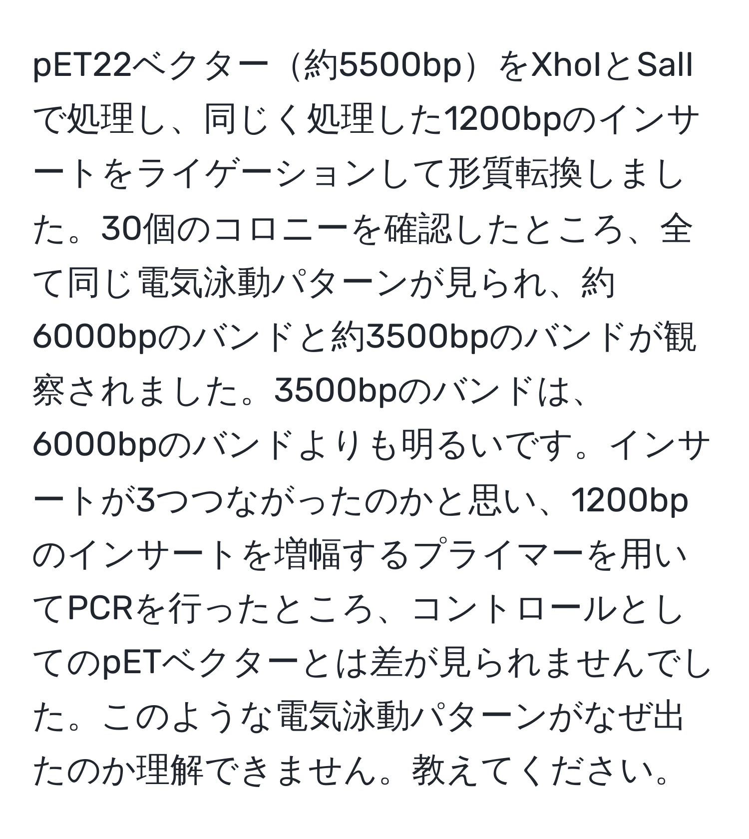 pET22ベクター約5500bpをXhoIとSalIで処理し、同じく処理した1200bpのインサートをライゲーションして形質転換しました。30個のコロニーを確認したところ、全て同じ電気泳動パターンが見られ、約6000bpのバンドと約3500bpのバンドが観察されました。3500bpのバンドは、6000bpのバンドよりも明るいです。インサートが3つつながったのかと思い、1200bpのインサートを増幅するプライマーを用いてPCRを行ったところ、コントロールとしてのpETベクターとは差が見られませんでした。このような電気泳動パターンがなぜ出たのか理解できません。教えてください。