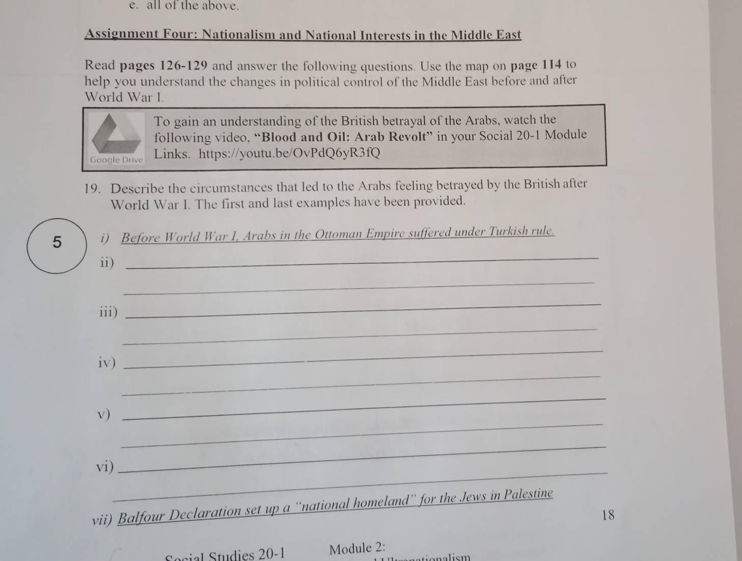 all of the above. 
Assignment Four: Nationalism and National Interests in the Middle East 
Read pages 126-129 and answer the following questions. Use the map on page 114 to 
help you understand the changes in political control of the Middle East before and after 
World War I. 
To gain an understanding of the British betrayal of the Arabs, watch the 
following video, “Blood and Oil: Arab Revolt” in your Social 20-1 Module 
Google Drive Links. https://youtu.be/OvPdQ6yR3fQ 
19. Describe the circumstances that led to the Arabs feeling betrayed by the British after 
World War I. The first and last examples have been provided. 
_ 
5 i) Before World War I, Arabs in the Ottoman Empire suffered under Turkish rule. 
ii) 
_ 
_ 
_ 
iii) 
_ 
iv) 
_ 
_ 
v) 
_ 
vi)_ 
_ 
vii) Balfour Declaration set up a “national homeland” for the Jews in Palestine 
18 
Secial Studies 20-1 Module 2: