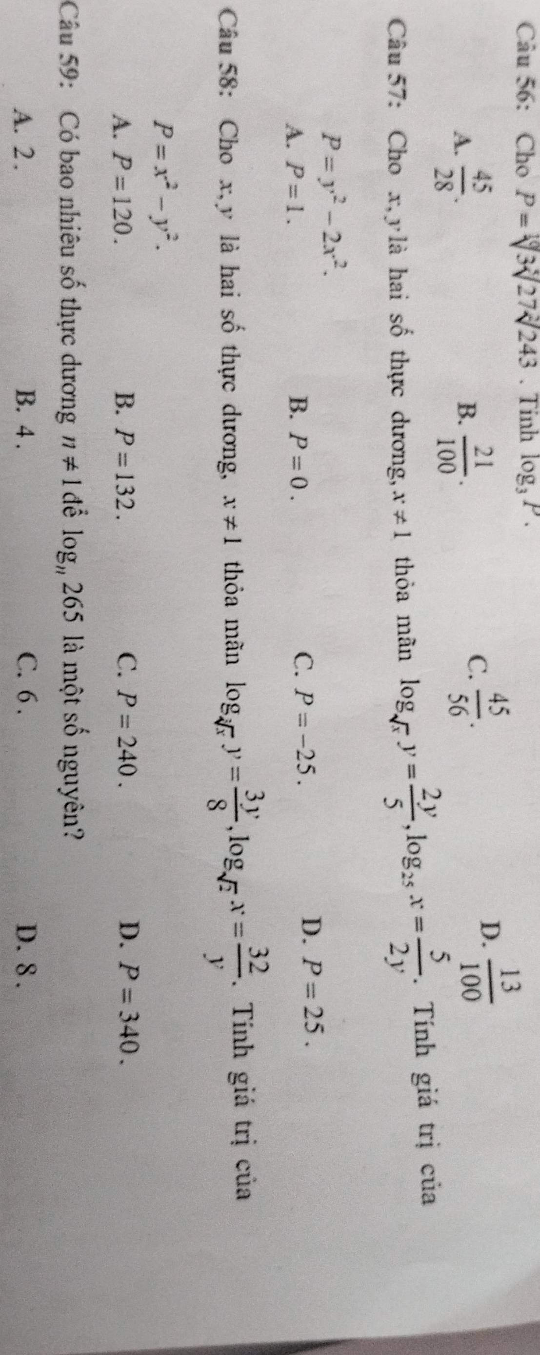 Cho P=sqrt[10](3)sqrt[4](27)sqrt[2](243). Tinh log _3P.
A.  45/28 .  21/100 . 
B.
C.  45/56 .
D.  13/100 
Câu 57: Cho x, y là hai shat o thực dương, x!= 1 thỏa mãn log _sqrt(x)y= 2y/5 , log _25x= 5/2y . Tính giá trị của
P=y^2-2x^2.
A. P=1. B. P=0.
C. P=-25.
D. P=25. 
Câu 58: Cho x, y là hai số thực dương, x!= 1 thỏa mãn log _sqrt[3](x)y= 3y/8 , log _sqrt(2)x= 32/y . Tính giá trị của
P=x^2-y^2.
A. P=120. B. P=132. C. P=240. D. P=340. 
Câu 59: Có bao nhiêu số thực dương n!= 1 để log _n265 là một shat o nguyên?
A. 2. B. 4. C. 6. D. 8.