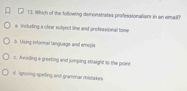 Which of the following demonstrates professionalism in an email?
a. Including a clear subject line and professional tone
b. Using informal language and emojis
c. Avoiding a greeting and jumping straight to the point
d. Ignoring spelling and grammar mistakes