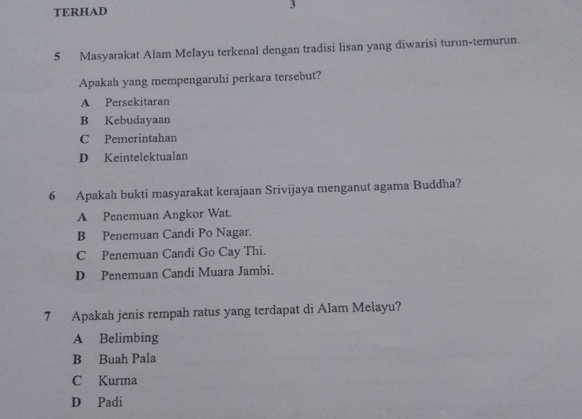 TERHAD
3
5 Masyarakat Alam Melayu terkenal dengan tradisi lisan yang diwarisi turun-temurun.
Apakah yang mempengaruhi perkara tersebut?
A Persekitaran
B Kebudayaan
C Pemerintahan
D Keintelektualan
6 Apakah bukti masyarakat kerajaan Srivijaya menganut agama Buddha?
A Penemuan Angkor Wat.
B Penemuan Candi Po Nagar.
C Penemuan Candi Go Cay Thi.
D Penemuan Candi Muara Jambi.
7 Apakah jenis rempah ratus yang terdapat di Alam Melayu?
A Belimbing
B Buah Pala
C Kurma
D Padi