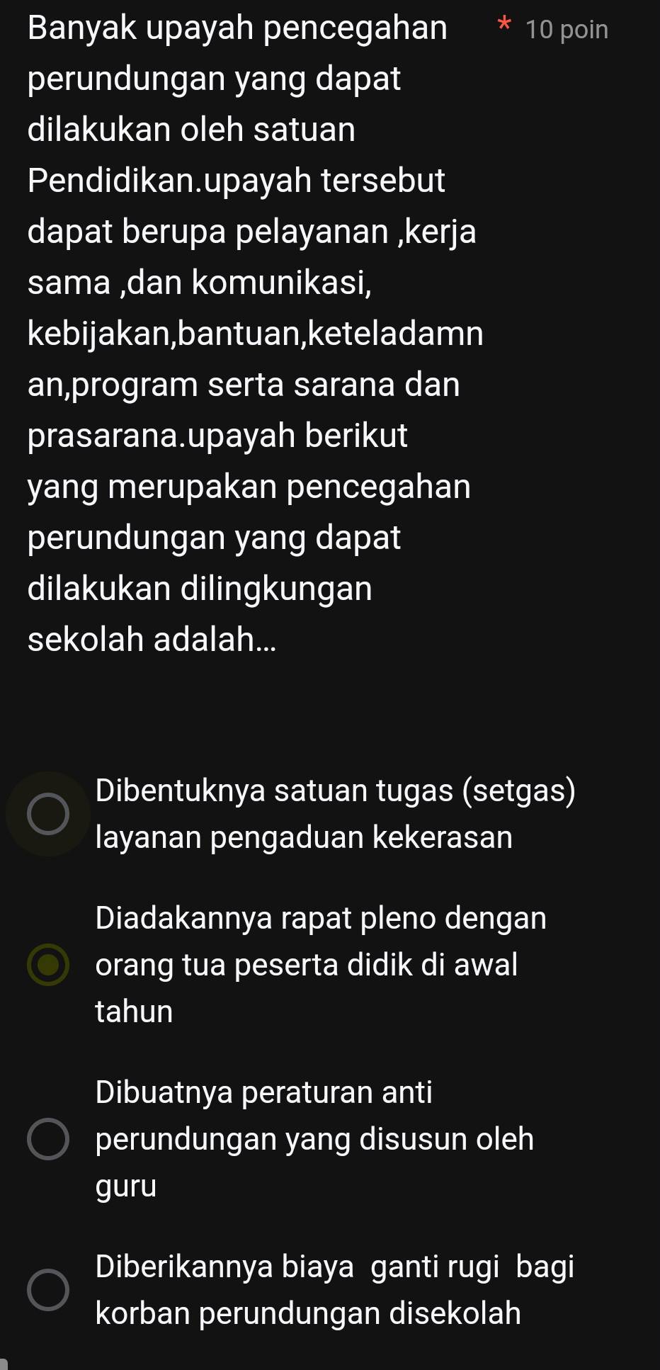 Banyak upayah pencegahan 10 poin
perundungan yang dapat
dilakukan oleh satuan
Pendidikan.upayah tersebut
dapat berupa pelayanan ,kerja
sama ,dan komunikasi,
kebijakan,bantuan,keteladamn
an,program serta sarana dan
prasarana.upayah berikut
yang merupakan pencegahan
perundungan yang dapat
dilakukan dilingkungan
sekolah adalah...
Dibentuknya satuan tugas (setgas)
layanan pengaduan kekerasan
Diadakannya rapat pleno dengan
orang tua peserta didik di awal
tahun
Dibuatnya peraturan anti
perundungan yang disusun oleh
guru
Diberikannya biaya ganti rugi bagi
korban perundungan disekolah