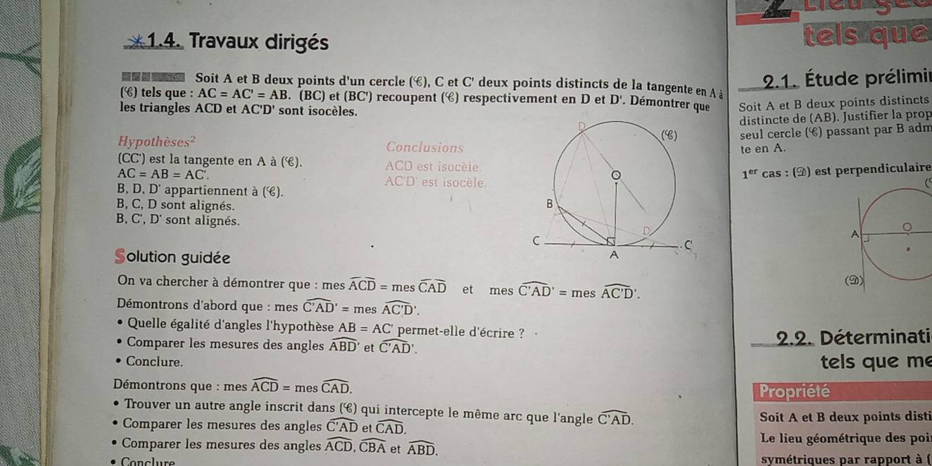 Liêu gê
* 1.4. Travaux dirigés tels que
2.1. Étude prélimir
=   Soit A et B deux points d'un cercle (é), C et C' deux points distincts de la tangente en A à
() tels que : AC=AC'=AB. (BC) et (BC') recoupent () respectivement en D et D'. Démontrer que Soit A et B deux points distincts
les triangles ACD et AC'D' sont isocèles.
distincte de (AB). Justifier la prop
Hypothèses² Conclusionsseul cercle (é) passant par B adm
te en A.
(CC') est la tangente en A à (é). est isocèle 1^(er) cas : (À) est perpendiculaire
AC=AB=AC'.
est isocèle. C
B、D. D' appartiennent à ().
B, C, D sont alignés.
B, C', D' sont alignés.
Solution guidée
On va chercher à démontrer que : mes widehat ACoverline D= mes widehat CAD et mes widehat C'AD'=meswidehat AC'D'
Démontrons d'abord que : mes widehat C'AD'= mes overline AC'D'.
Quelle égalité d'angles l'hypothèse AB=AC' permet-elle d'écrire ?
Comparer les mesures des angles widehat ABD' et widehat C'AD. 2.2. Déterminati
Conclure. tels que me
Démontrons que : mes widehat ACD=meswidehat CAD. Propriété
Trouver un autre angle inscrit dans (é) qui intercepte le même arc que l'angle widehat C'AD.
Soit A et B deux points disti
Comparer les mesures des angles widehat C'AD et widehat CAD.
Comparer les mesures des angles widehat ACD,widehat CBA et widehat ABD. Le lieu géométrique des poi
symétriques par rapport à (