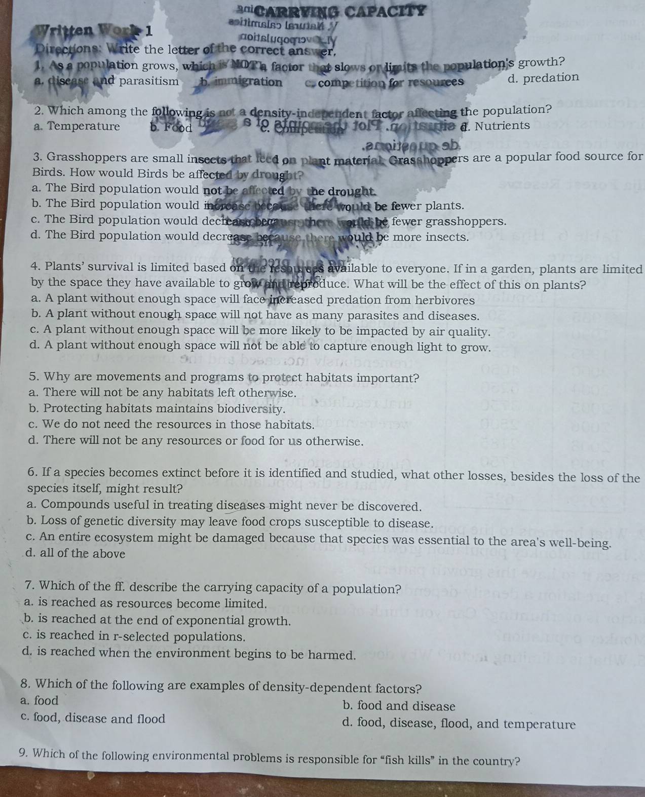 'CARRVING CAPACITY
Written Work 1
sítimsiso lsuisi /
aoitslugoqov.IV
Directions: Write the letter of the correct answer,
1. As a population grows, which is NOT a factor that slows or limits the population's growth?
a. disease and parasitism b. immigration c. competition for resources d. predation
2. Which among the following is not a density-independent factor affecting the population?
a. Temperature b Food s1 cmpettion 1o1 7 noutstrio d. Nutrients
.aroite  up sb.
3. Grasshoppers are small insects that leed on plant material. Grasshoppers are a popular food source for
Birds. How would Birds be affected by drought?
a. The Bird population would not be affected by the drought.
b. The Bird population would incrcase because there would be fewer plants.
c. The Bird population would decrease becaus  there would be fewer grasshoppers.
d. The Bird population would decrease because there would be more insects.
4. Plants’ survival is limited based on the resowrees available to everyone. If in a garden, plants are limited
by the space they have available to grow and reproduce. What will be the effect of this on plants?
a. A plant without enough space will face increased predation from herbivores
b. A plant without enough space will not have as many parasites and diseases.
c. A plant without enough space will be more likely to be impacted by air quality.
d. A plant without enough space will not be able to capture enough light to grow.
5. Why are movements and programs to protect habitats important?
a. There will not be any habitats left otherwise.
b. Protecting habitats maintains biodiversity.
c. We do not need the resources in those habitats.
d. There will not be any resources or food for us otherwise.
6. If a species becomes extinct before it is identified and studied, what other losses, besides the loss of the
species itself, might result?
a. Compounds useful in treating diseases might never be discovered.
b. Loss of genetic diversity may leave food crops susceptible to disease.
c. An entire ecosystem might be damaged because that species was essential to the area's well-being.
d. all of the above
7. Which of the ff. describe the carrying capacity of a population?
a. is reached as resources become limited.
b. is reached at the end of exponential growth.
c. is reached in r-selected populations.
d. is reached when the environment begins to be harmed.
8. Which of the following are examples of density-dependent factors?
a. food b. food and disease
c. food, disease and flood d. food, disease, flood, and temperature
9. Which of the following environmental problems is responsible for “fish kills” in the country?