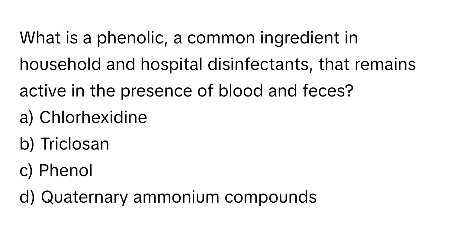 What is a phenolic, a common ingredient in household and hospital disinfectants, that remains active in the presence of blood and feces?

a) Chlorhexidine
b) Triclosan
c) Phenol
d) Quaternary ammonium compounds