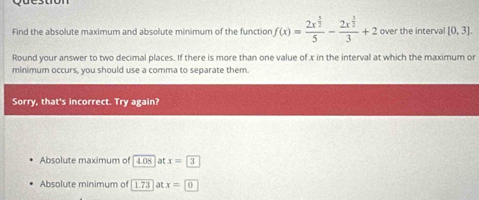 Find the absolute maximum and absolute minimum of the function f(x)=frac 2x^(frac 5)25-frac 2x^(frac 3)23+2 over the interval [0,3]. 
Round your answer to two decimal places. If there is more than one value of x in the interval at which the maximum or
minimum occurs, you should use a comma to separate them.
Sorry, that's incorrect. Try again?
Absolute maximum of | 4.08 | at x=3
Absolute minimum of | 1.73 at x=10