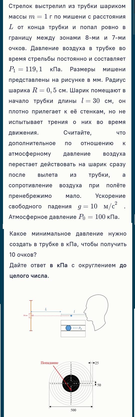 Стрелок выстрелил из трубки шариком
Maccbi m=1 г по Μишени с рассΤояния
Ⓛ от конца трубки и πоπал ровно в
границу между зонами 8-ми и 7-ми
очков. Давление воздуха в трубке во
Βремя стрельбыΙ посΤоянно и составляет
P_1=119,1 кПа. Размеры мишени
лредставлень на рисунке в мм. Ρадиус
шарика R=0,5cm. Шарик πомещают в
начало рубки длины l=30 CM, OH
πлоτно πрилегает к её стенкам, но не
исΠыΤывает Трения о них во время
Движения. Считайτе, 4TO
дололнительное ло отношению к
атмосферному давление воздуха
лерестает действовать на Шарик сразу
после Bыiлета  из трубки, a
сопротивление воздуха πри πолёте
пренебрежимо мало. Ускорение
свободного падения g=10M/c^2.
Ατмосферное давление P_0=100 K Na.
Κакое минимальное давление нужно
создать в трубке в кПа, чтобы получить
10 oчков?
スайτе ответ в кПа с округлением д
целого числа.